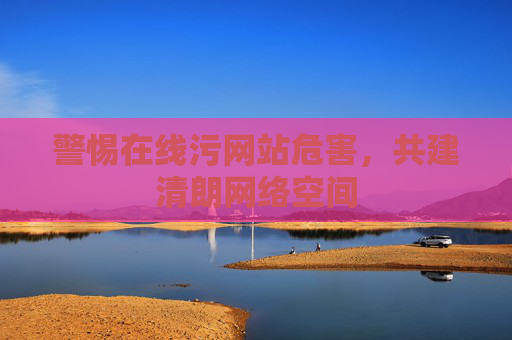 警惕在线污网站危害,共建清朗网络空间 警惕在线污网站危害,共建清朗网络空间