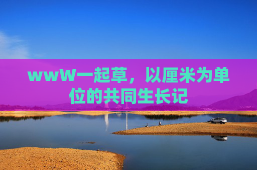 wwW一起草,以厘米为单位的共同生长记 wwW一起草,以厘米为单位的共同生长记