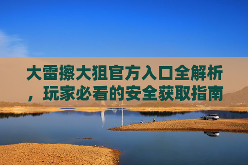 大雷擦大狙官方入口全解析,玩家必看的安全获取指南,大雷擦大狙官方入口安全获取指南,玩家必看 大雷擦大狙官方入口全解析,玩家必看的安全获取指南,大雷擦大狙官方入口安全获取指南,玩家必看