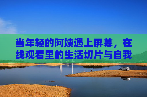 当年轻的阿姨遇上屏幕,在线观看里的生活切片与自我表达,年轻阿姨与屏幕,生活切片的自我表达 当年轻的阿姨遇上屏幕,在线观看里的生活切片与自我表达,年轻阿姨与屏幕,生活切片的自我表达