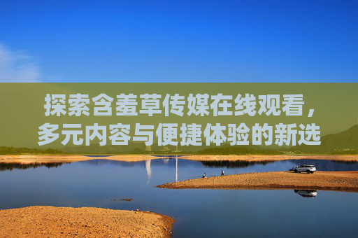 探索含羞草传媒在线观看,多元内容与便捷体验的新选择,含羞草传媒在线观看,多元内容与便捷体验的新选择 探索含羞草传媒在线观看,多元内容与便捷体验的新选择,含羞草传媒在线观看,多元内容与便捷体验的新选择