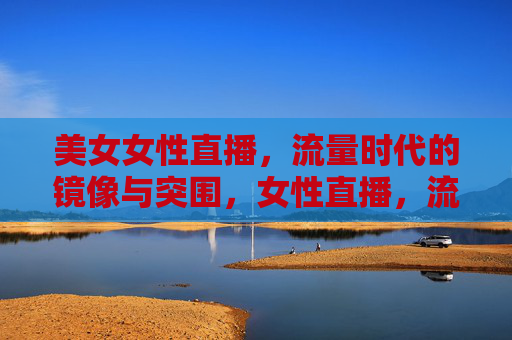 美女女性直播,流量时代的镜像与突围,女性直播,流量时代的镜像与突围 美女女性直播,流量时代的镜像与突围,女性直播,流量时代的镜像与突围