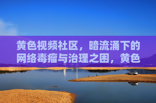 黄色视频社区，暗流涌下的网络毒瘤与治理之困，黄色视频社区，暗流涌下的网络毒瘤与治理之困