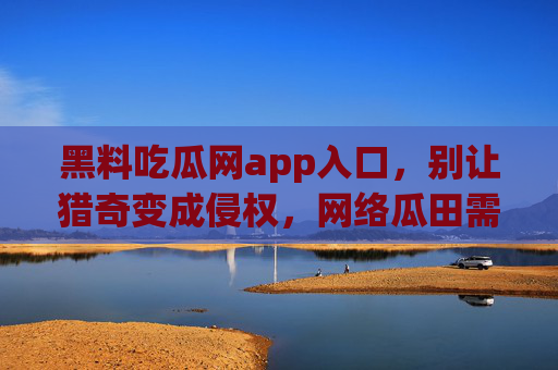 黑料吃瓜网app入口,别让猎奇变成侵权,网络瓜田需谨慎入,猎奇莫越界,瓜田慎入防侵权 黑料吃瓜网app入口,别让猎奇变成侵权,网络瓜田需谨慎入,猎奇莫越界,瓜田慎入防侵权