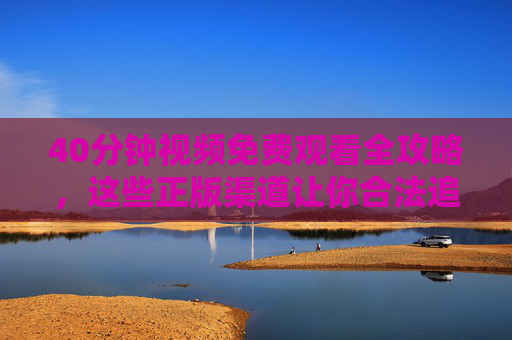 40分钟视频免费观看全攻略，这些正版渠道让你合法追剧/学习不踩坑，免费观看全攻略，正版渠道合法追剧/学习不踩坑