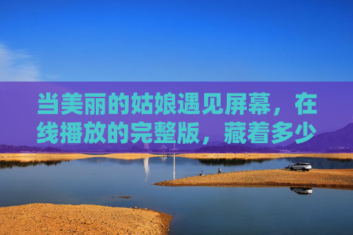 当美丽的姑娘遇见屏幕,在线播放的完整版,藏着多少人的青春与回忆?屏幕上的姑娘,藏着青春的完整版回忆 当美丽的姑娘遇见屏幕,在线播放的完整版,藏着多少人的青春与回忆?屏幕上的姑娘,藏着青春的完整版回忆