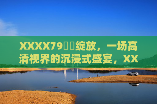 XXXX79馃崋绽放,一场高清视界的沉浸式盛宴,XXXX79馃崋绽放,高清视界的沉浸式盛宴 XXXX79馃崋绽放,一场高清视界的沉浸式盛宴,XXXX79馃崋绽放,高清视界的沉浸式盛宴