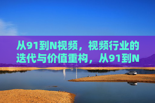 从91到N视频,视频行业的迭代与价值重构,从91到N,视频行业的迭代与价值重构 从91到N视频,视频行业的迭代与价值重构,从91到N,视频行业的迭代与价值重构