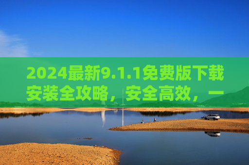 2024最新9.1.1免费版下载安装全攻略，安全高效，一步到位！2024最新9.1.1免费版下载安装全攻略，安全高效一步到位