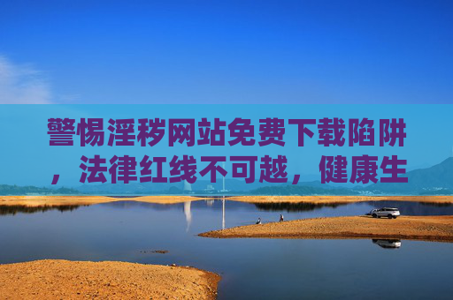 警惕淫秽网站免费下载陷阱,法律红线不可越,健康生活需守护,警惕淫秽网站免费陷阱,法律红线不可越,健康生活需守护 警惕淫秽网站免费下载陷阱,法律红线不可越,健康生活需守护,警惕淫秽网站免费陷阱,法律红线不可越,健康生活需守护