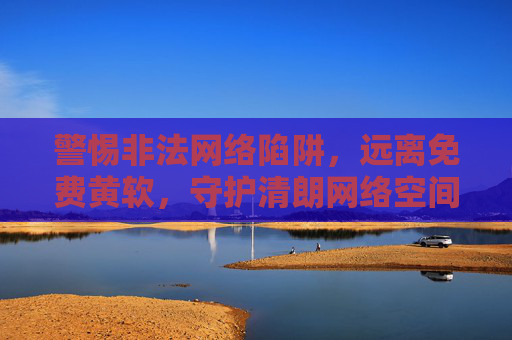 警惕非法网络陷阱，远离免费黄软，守护清朗网络空间，警惕非法网络陷阱，远离免费黄软守护清朗网络空间