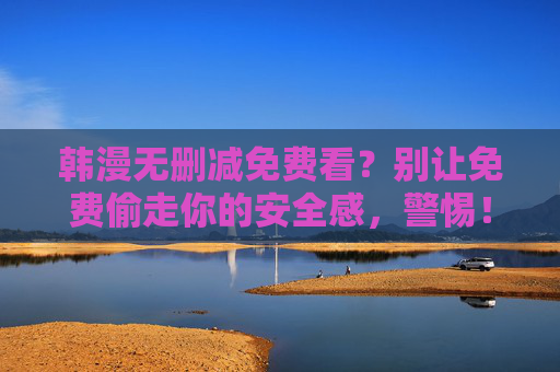 韩漫无删减免费看?别让免费偷走你的安全感,警惕!免费韩漫正在偷走你的安全感 韩漫无删减免费看?别让免费偷走你的安全感,警惕!免费韩漫正在偷走你的安全感
