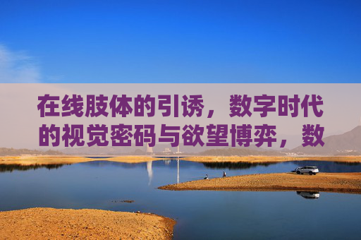 在线肢体的引诱,数字时代的视觉密码与欲望博弈,数字肢体,视觉密码与欲望的博弈 在线肢体的引诱,数字时代的视觉密码与欲望博弈,数字肢体,视觉密码与欲望的博弈