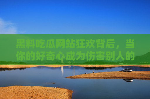 黑料吃瓜网站狂欢背后，当你的好奇心成为伤害别人的刀，吃瓜狂欢，你的好奇心已成伤人利刃