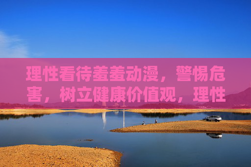 理性看待羞羞动漫,警惕危害,树立健康价值观,理性看待羞羞动漫,警惕危害树健康价值观 理性看待羞羞动漫,警惕危害,树立健康价值观,理性看待羞羞动漫,警惕危害树健康价值观