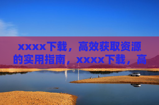 xxxx下载，高效获取资源的实用指南，xxxx下载，高效获取资源的实用指南