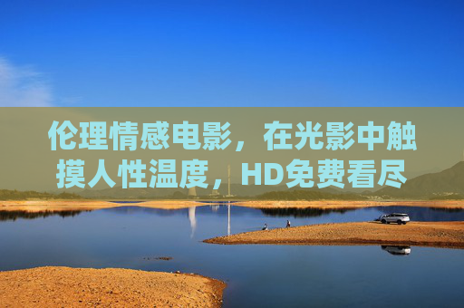 伦理情感电影,在光影中触摸人性温度,HD免费看尽世间百态,光影触情,伦理电影HD免费看尽人性百态 伦理情感电影,在光影中触摸人性温度,HD免费看尽世间百态,光影触情,伦理电影HD免费看尽人性百态
