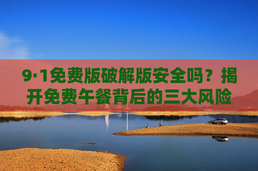 9·1免费版破解版安全吗?揭开免费午餐背后的三大风险真相,9·1免费版破解版安全吗?免费午餐三大风险真相 9·1免费版破解版安全吗?揭开免费午餐背后的三大风险真相,9·1免费版破解版安全吗?免费午餐三大风险真相