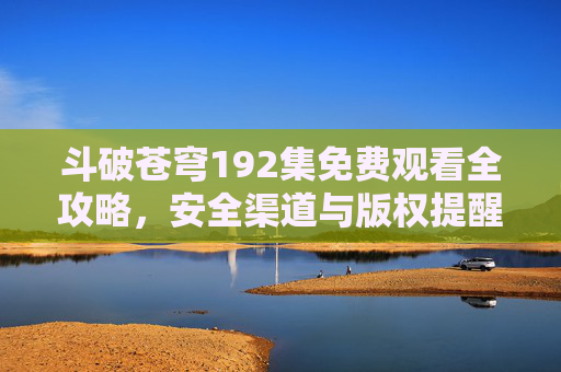 斗破苍穹192集免费观看全攻略,安全渠道与版权提醒 斗破苍穹192集免费观看全攻略,安全渠道与版权提醒