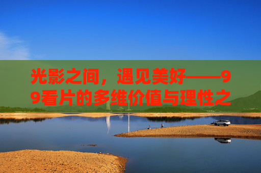 光影之间,遇见美好——99看片的多维价值与理性之思,光影织价值,理性遇美好,99看片的多维探索 光影之间,遇见美好——99看片的多维价值与理性之思,光影织价值,理性遇美好,99看片的多维探索