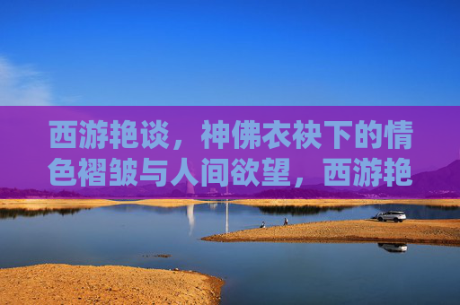 西游艳谈，神佛衣袂下的情色褶皱与人间欲望，西游艳谈，神佛衣袂下的欲望褶皱