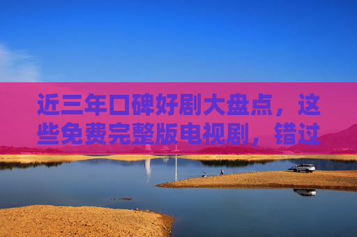 近三年口碑好剧大盘点，这些免费完整版电视剧，错过再等一年！