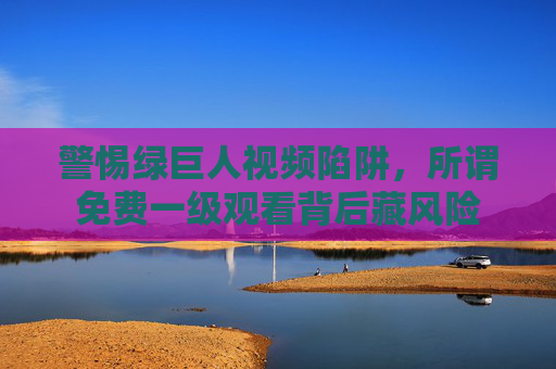 警惕绿巨人视频陷阱,所谓免费一级观看背后藏风险 警惕绿巨人视频陷阱,所谓免费一级观看背后藏风险