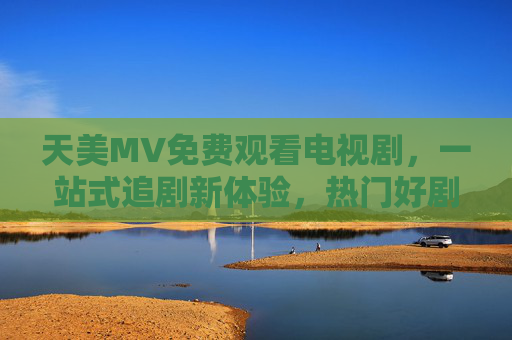 天美MV免费观看电视剧,一站式追剧新体验,热门好剧随心看,天美MV,免费一站式追剧,热门好剧随心看 天美MV免费观看电视剧,一站式追剧新体验,热门好剧随心看,天美MV,免费一站式追剧,热门好剧随心看