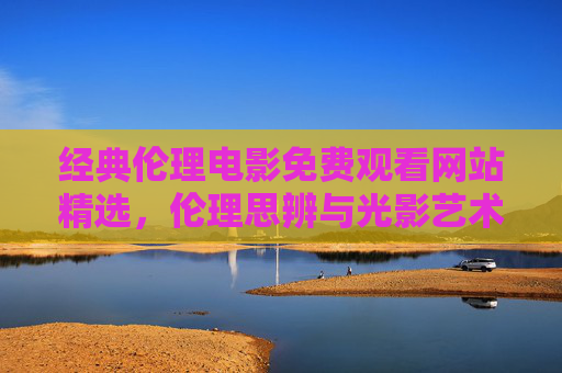 经典伦理电影免费观看网站精选,伦理思辨与光影艺术的邂逅,经典伦理电影免费精选,伦理思辨与光影艺术之旅 经典伦理电影免费观看网站精选,伦理思辨与光影艺术的邂逅,经典伦理电影免费精选,伦理思辨与光影艺术之旅