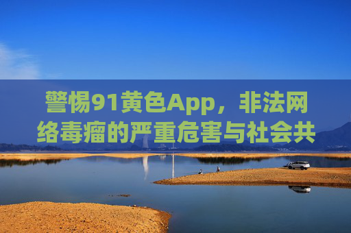 警惕91黄色App,非法网络毒瘤的严重危害与社会共治,警惕91黄色App,非法网络毒瘤的危害与社会共治 警惕91黄色App,非法网络毒瘤的严重危害与社会共治,警惕91黄色App,非法网络毒瘤的危害与社会共治
