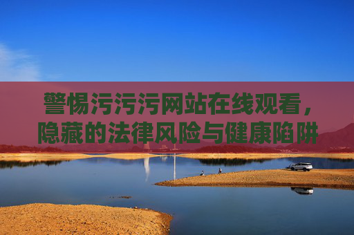 警惕污污污网站在线观看,隐藏的法律风险与健康陷阱,警惕污污污网站在线观看,法律风险与健康陷阱 警惕污污污网站在线观看,隐藏的法律风险与健康陷阱,警惕污污污网站在线观看,法律风险与健康陷阱