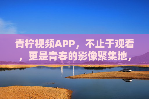 青柠视频APP，不止于观看，更是青春的影像聚集地，青柠视频APP，青春影像聚集地