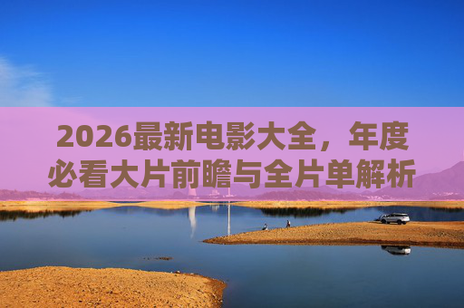 2026最新电影大全,年度必看大片前瞻与全片单解析,2026最新电影大全,年度必看大片前瞻与全片单解析 2026最新电影大全,年度必看大片前瞻与全片单解析,2026最新电影大全,年度必看大片前瞻与全片单解析