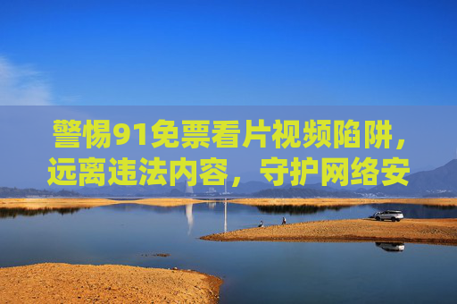 警惕91免票看片视频陷阱,远离违法内容,守护网络安全与健康,警惕91免票看片视频陷阱,远离违法内容守护网络安全健康 警惕91免票看片视频陷阱,远离违法内容,守护网络安全与健康,警惕91免票看片视频陷阱,远离违法内容守护网络安全健康