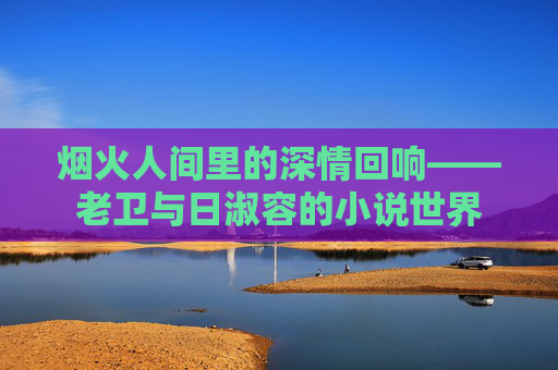 烟火人间里的深情回响——老卫与日淑容的小说世界