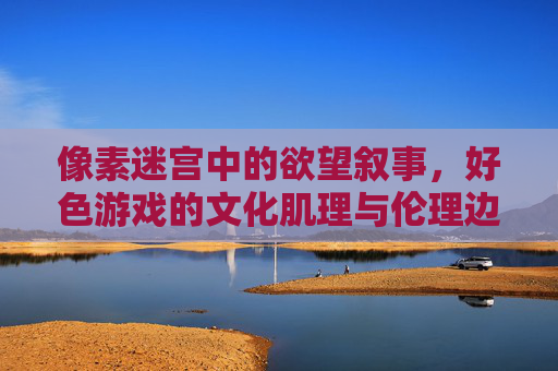 像素迷宫中的欲望叙事，好色游戏的文化肌理与伦理边界，欲望叙事的像素迷宫，好色游戏的文化肌理与伦理边界