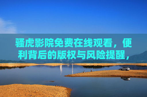 骚虎影院免费在线观看，便利背后的版权与风险提醒，骚虎影院免费观看，便利背后的版权与风险