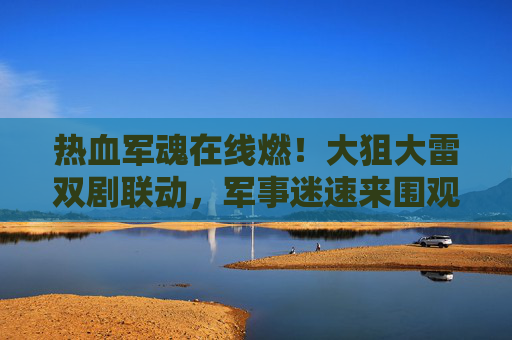 热血军魂在线燃!大狙大雷双剧联动,军事迷速来围观,热血军魂×大狙大雷双剧联动,军事迷速燃围观! 热血军魂在线燃!大狙大雷双剧联动,军事迷速来围观,热血军魂×大狙大雷双剧联动,军事迷速燃围观!