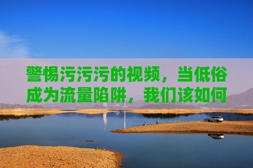 警惕污污污的视频,当低俗成为流量陷阱,我们该如何守护清朗网络?警惕低俗视频流量陷阱,守护清朗网络 警惕污污污的视频,当低俗成为流量陷阱,我们该如何守护清朗网络?警惕低俗视频流量陷阱,守护清朗网络