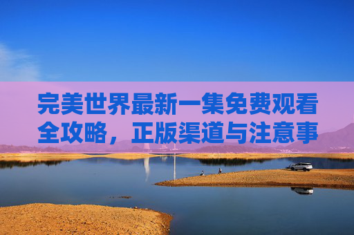 完美世界最新一集免费观看全攻略,正版渠道与注意事项详解 完美世界最新一集免费观看全攻略,正版渠道与注意事项详解