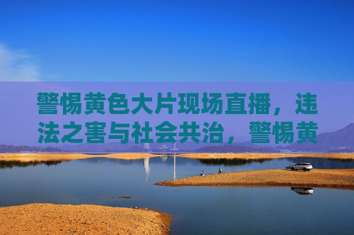警惕黄色大片现场直播,违法之害与社会共治,警惕黄色大片直播,违法之害与社会共治 警惕黄色大片现场直播,违法之害与社会共治,警惕黄色大片直播,违法之害与社会共治