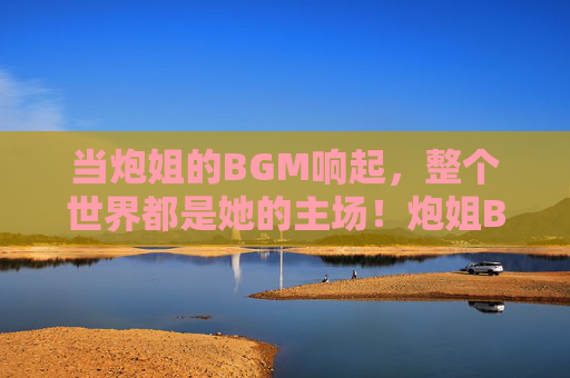 当炮姐的BGM响起，整个世界都是她的主场！炮姐BGM一响，世界皆是主场