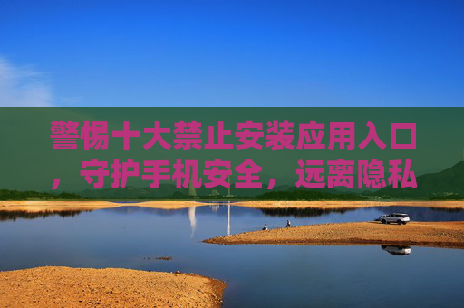 警惕十大禁止安装应用入口，守护手机安全，远离隐私泄露与风险陷阱，警惕十大禁止安装应用入口，守护手机安全远离隐私泄露风险