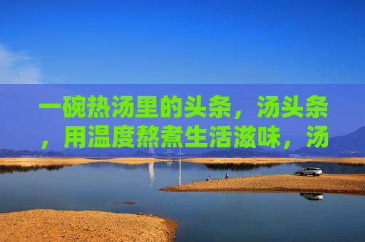 一碗热汤里的头条，汤头条，用温度熬煮生活滋味，汤头条，温度熬煮生活滋味