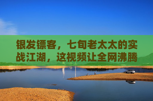 银发镖客，七旬老太太的实战江湖，这视频让全网沸腾！银发镖客七旬实战江湖，全网沸腾！