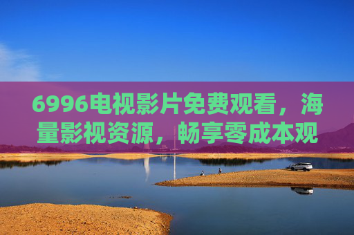 6996电视影片免费观看，海量影视资源，畅享零成本观影体验，6996电视影片免费观看，海量影视资源，畅享零成本观影