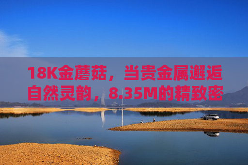 18K金蘑菇，当贵金属邂逅自然灵韵，8.35M的精致密码，18K金蘑菇，贵金属邂逅自然的精致密码