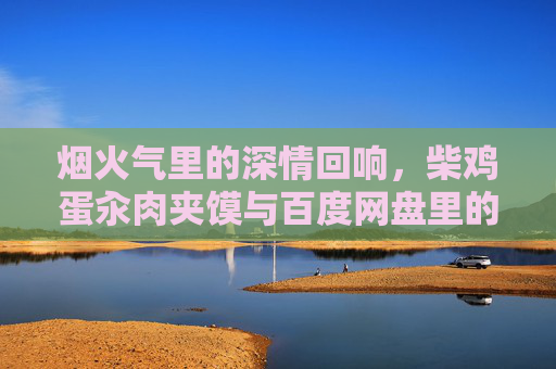 烟火气里的深情回响，柴鸡蛋汆肉夹馍与百度网盘里的平凡浪漫，烟火深处的平凡深情，柴鸡蛋汆肉夹馍与百度网盘的回响