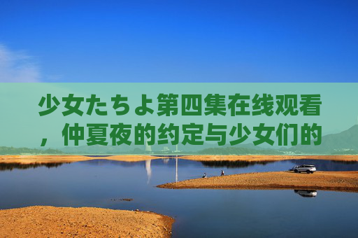 少女たちよ第四集在线观看，仲夏夜的约定与少女们的成长微光，少女たちよ第四集，仲夏夜的约定与成长微光