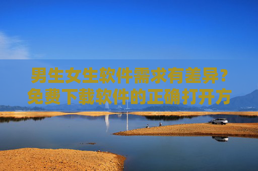 男生女生软件需求有差异？免费下载软件的正确打开方式，男女软件需求差异？免费下载的正确打开方式